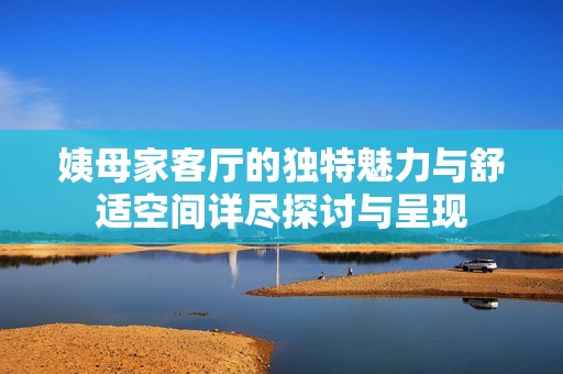 姨母家客厅的独特魅力与舒适空间详尽探讨与呈现