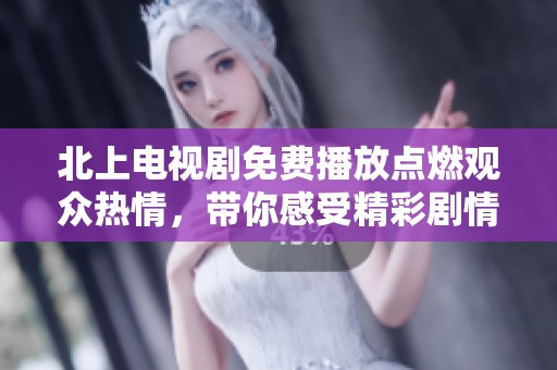 北上电视剧免费播放点燃观众热情，带你感受精彩剧情与魅力角色