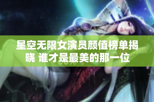 星空无限女演员颜值榜单揭晓 谁才是最美的那一位