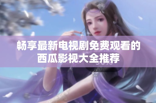 畅享最新电视剧免费观看的西瓜影视大全推荐