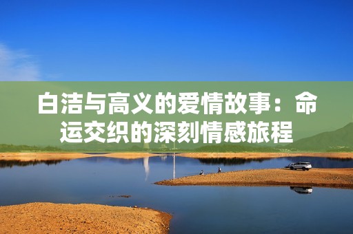 白洁与高义的爱情故事：命运交织的深刻情感旅程