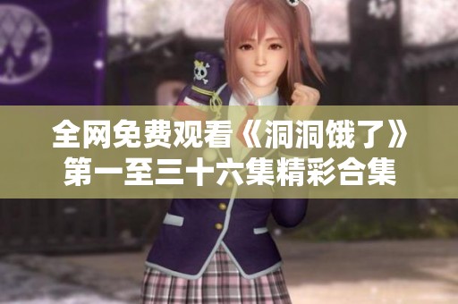 全网免费观看《洞洞饿了》第一至三十六集精彩合集