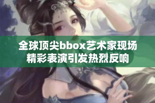 全球顶尖bbox艺术家现场精彩表演引发热烈反响
