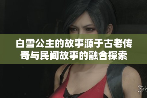 白雪公主的故事源于古老传奇与民间故事的融合探索