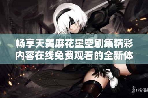 畅享天美麻花星空剧集精彩内容在线免费观看的全新体验