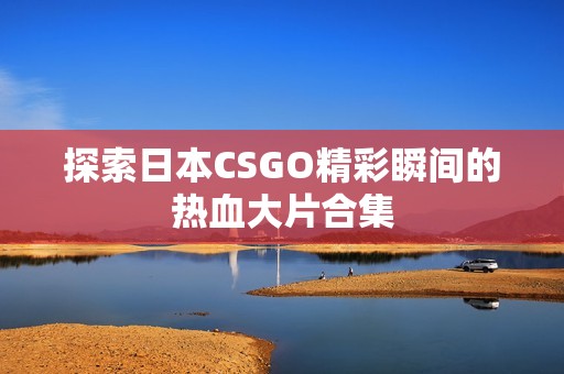 探索日本CSGO精彩瞬间的热血大片合集