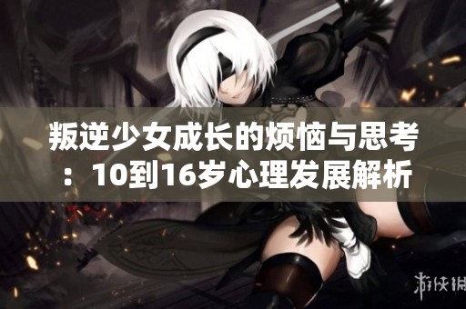 叛逆少女成长的烦恼与思考：10到16岁心理发展解析