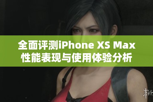全面评测iPhone XS Max性能表现与使用体验分析