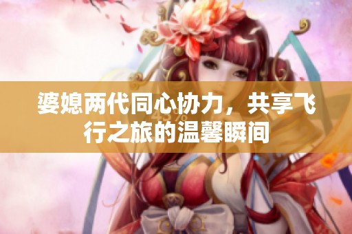婆媳两代同心协力，共享飞行之旅的温馨瞬间