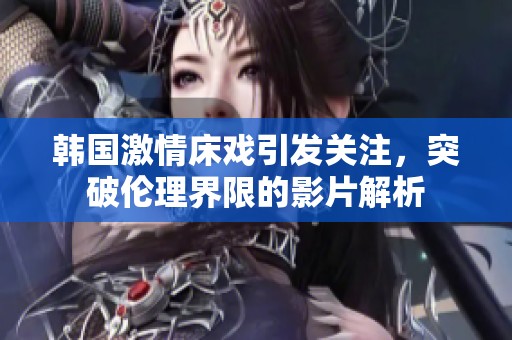 韩国激情床戏引发关注，突破伦理界限的影片解析