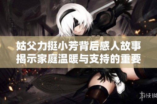 姑父力挺小芳背后感人故事揭示家庭温暖与支持的重要性