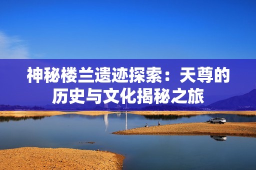 神秘楼兰遗迹探索：天尊的历史与文化揭秘之旅