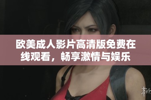 欧美成人影片高清版免费在线观看，畅享激情与娱乐