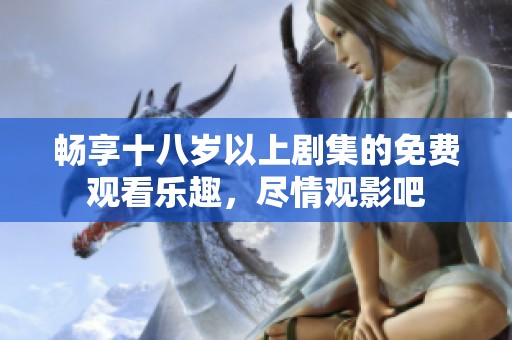 畅享十八岁以上剧集的免费观看乐趣，尽情观影吧