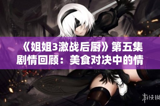《姐姐3激战后厨》第五集剧情回顾：美食对决中的情谊与挑战