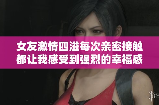 女友激情四溢每次亲密接触都让我感受到强烈的幸福感