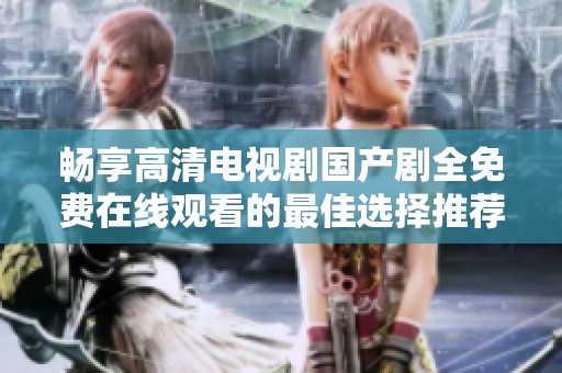 畅享高清电视剧国产剧全免费在线观看的最佳选择推荐