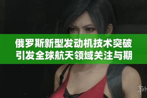 俄罗斯新型发动机技术突破引发全球航天领域关注与期待