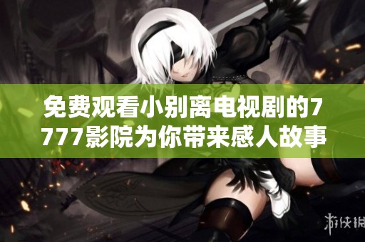 免费观看小别离电视剧的7777影院为你带来感人故事与深刻思考