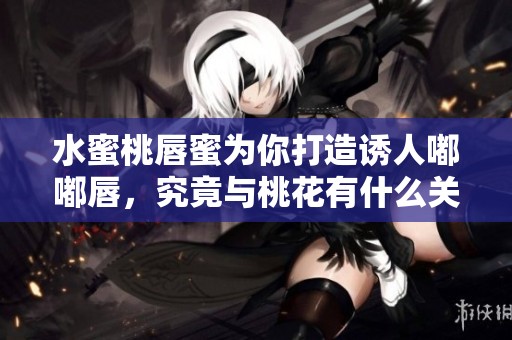 水蜜桃唇蜜为你打造诱人嘟嘟唇，究竟与桃花有什么关系呢