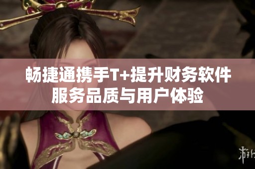 畅捷通携手T+提升财务软件服务品质与用户体验