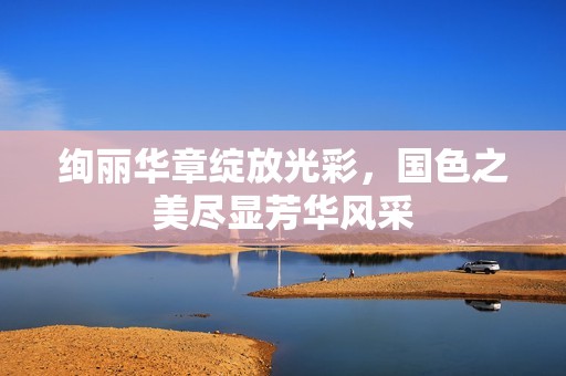 绚丽华章绽放光彩，国色之美尽显芳华风采