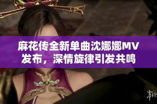 麻花传全新单曲沈娜娜MV发布，深情旋律引发共鸣