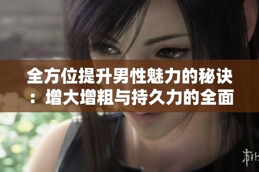 全方位提升男性魅力的秘诀：增大增粗与持久力的全面解析