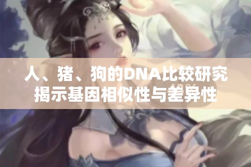 人、猪、狗的DNA比较研究揭示基因相似性与差异性