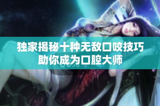 独家揭秘十种无敌口咬技巧助你成为口腔大师