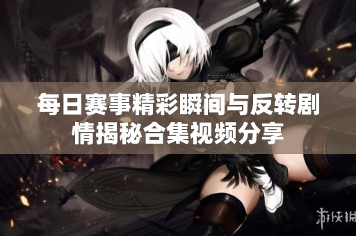 每日赛事精彩瞬间与反转剧情揭秘合集视频分享