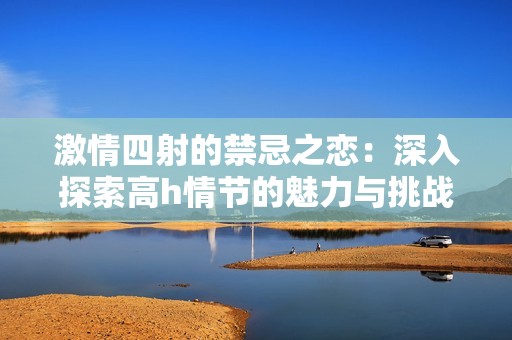 激情四射的禁忌之恋：深入探索高h情节的魅力与挑战