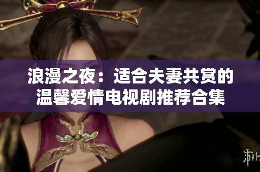 浪漫之夜：适合夫妻共赏的温馨爱情电视剧推荐合集
