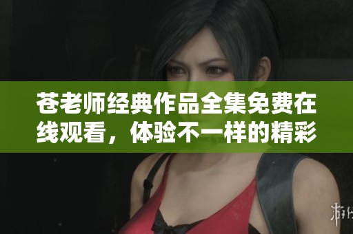 苍老师经典作品全集免费在线观看，体验不一样的精彩内容