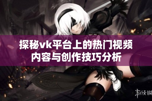 探秘vk平台上的热门视频内容与创作技巧分析