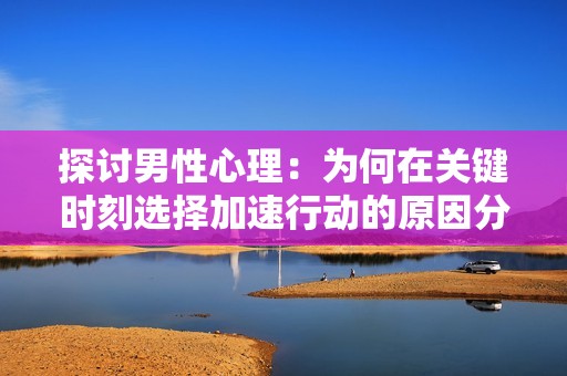 探讨男性心理：为何在关键时刻选择加速行动的原因分析
