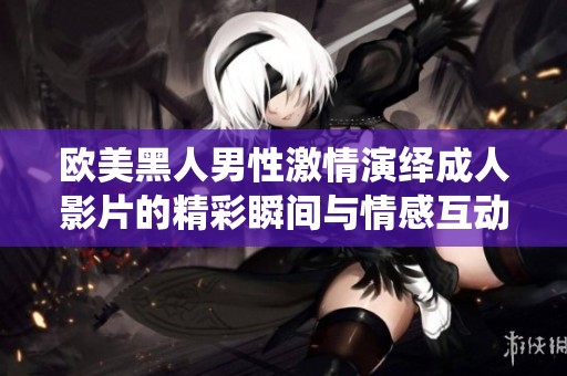 欧美黑人男性激情演绎成人影片的精彩瞬间与情感互动