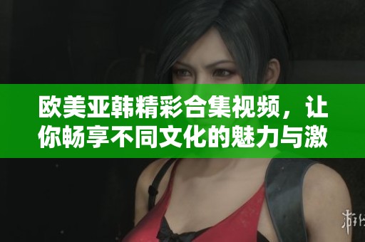 欧美亚韩精彩合集视频，让你畅享不同文化的魅力与激情