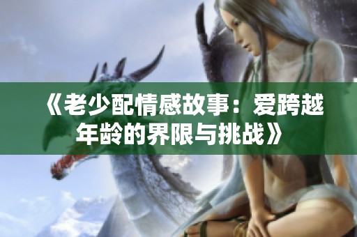 《老少配情感故事：爱跨越年龄的界限与挑战》