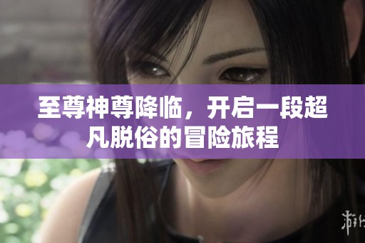 至尊神尊降临，开启一段超凡脱俗的冒险旅程