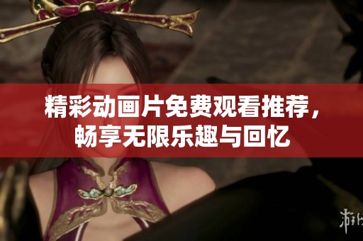 精彩动画片免费观看推荐，畅享无限乐趣与回忆