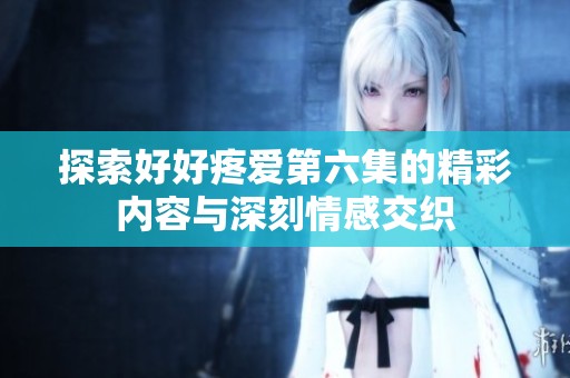 探索好好疼爱第六集的精彩内容与深刻情感交织