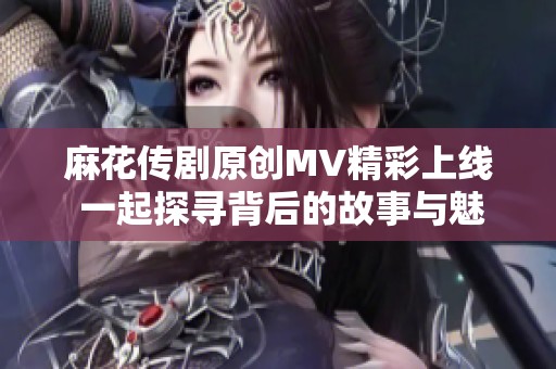 麻花传剧原创MV精彩上线 一起探寻背后的故事与魅力