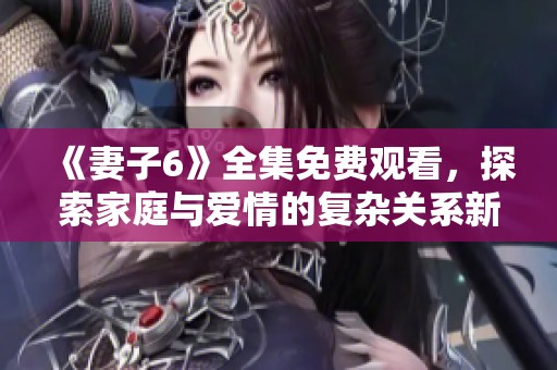 《妻子6》全集免费观看，探索家庭与爱情的复杂关系新剧版