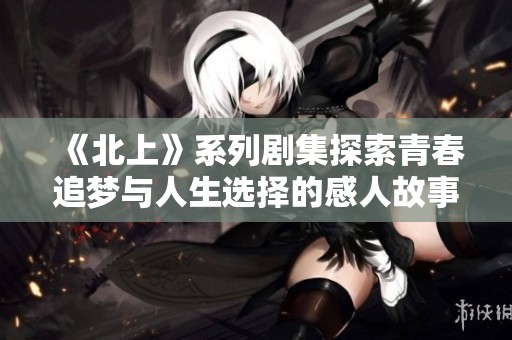 《北上》系列剧集探索青春追梦与人生选择的感人故事