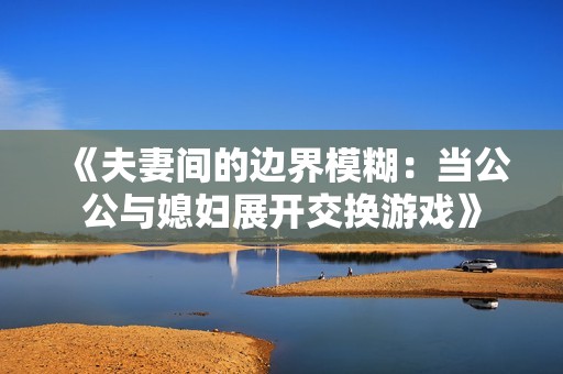 《夫妻间的边界模糊：当公公与媳妇展开交换游戏》