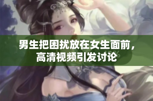 男生把困扰放在女生面前，高清视频引发讨论
