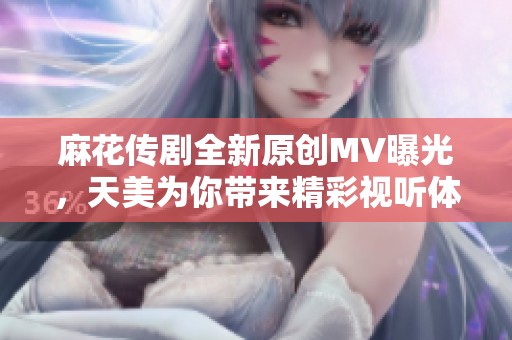 麻花传剧全新原创MV曝光，天美为你带来精彩视听体验
