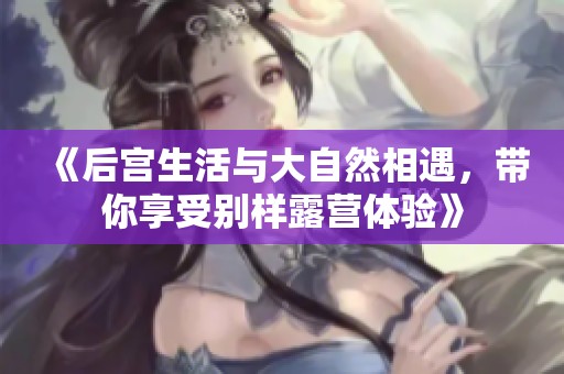 《后宫生活与大自然相遇，带你享受别样露营体验》