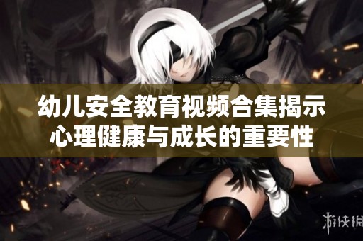 幼儿安全教育视频合集揭示心理健康与成长的重要性